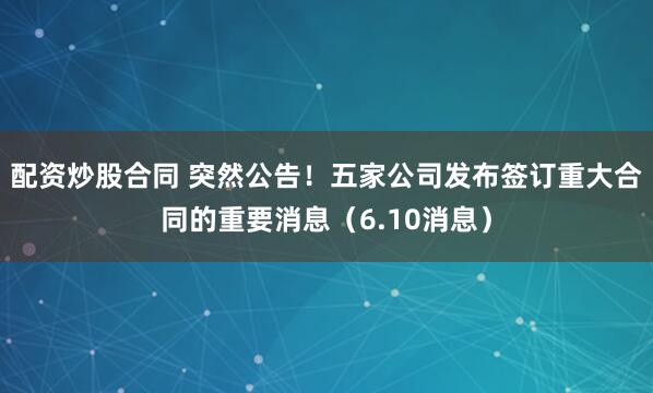 配资炒股合同 突然公告！五家公司发布签订重大合同的重要消息（6.10消息）