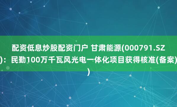 配资低息炒股配资门户 甘肃能源(000791.SZ)：民勤100万千瓦风光电一体化项目获得核准(备案)