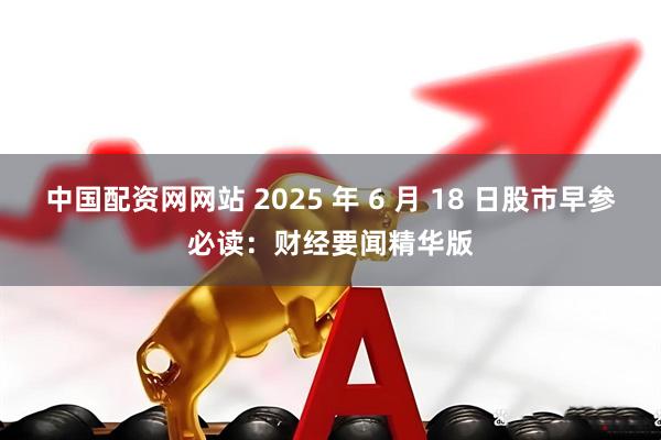 中国配资网网站 2025 年 6 月 18 日股市早参必读：财经要闻精华版