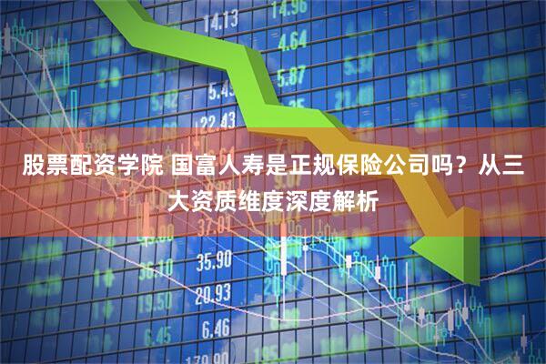 股票配资学院 国富人寿是正规保险公司吗？从三大资质维度深度解析