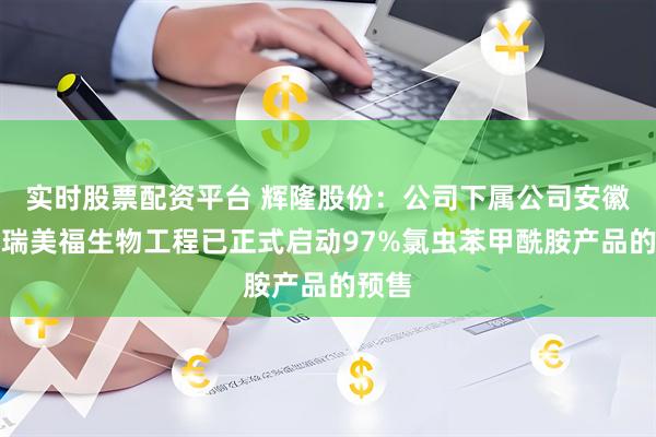 实时股票配资平台 辉隆股份：公司下属公司安徽辉隆瑞美福生物工程已正式启动97%氯虫苯甲酰胺产品的预售