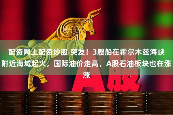 配资网上配资炒股 突发！3艘船在霍尔木兹海峡附近海域起火，国际油价走高，A股石油板块也在涨