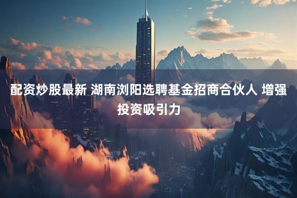 配资炒股最新 湖南浏阳选聘基金招商合伙人 增强投资吸引力