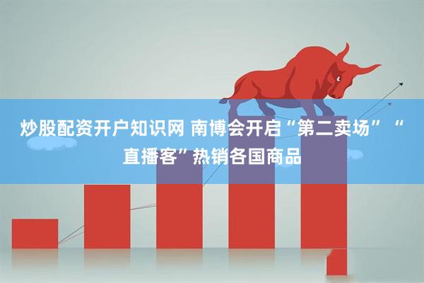 炒股配资开户知识网 南博会开启“第二卖场” “直播客”热销各国商品