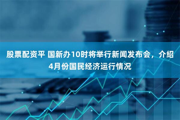 股票配资平 国新办10时将举行新闻发布会，介绍4月份国民经济运行情况