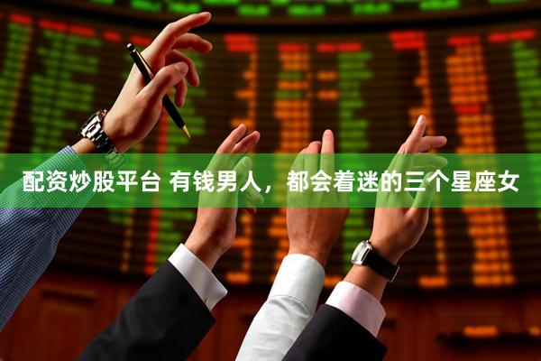 配资炒股平台 有钱男人，都会着迷的三个星座女