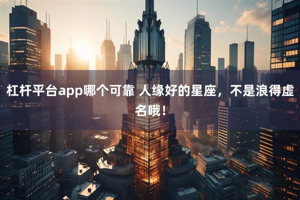 杠杆平台app哪个可靠 人缘好的星座，不是浪得虚名哦！