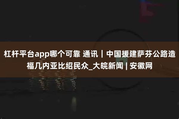 杠杆平台app哪个可靠 通讯｜中国援建萨芬公路造福几内亚比绍民众_大皖新闻 | 安徽网