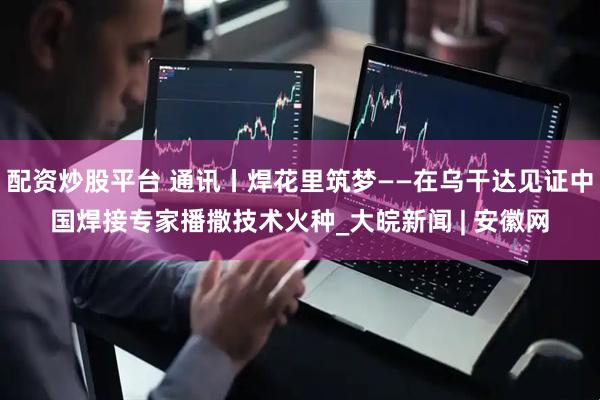 配资炒股平台 通讯丨焊花里筑梦——在乌干达见证中国焊接专家播撒技术火种_大皖新闻 | 安徽网