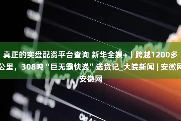 真正的实盘配资平台查询 新华全媒+丨跨越1200多公里，308吨“巨无霸快递”送货记_大皖新闻 | 安徽网