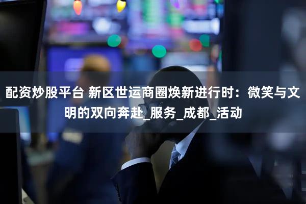 配资炒股平台 新区世运商圈焕新进行时：微笑与文明的双向奔赴_服务_成都_活动