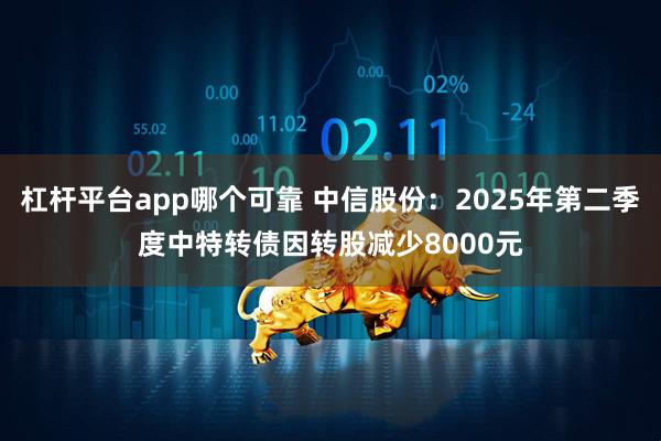 杠杆平台app哪个可靠 中信股份：2025年第二季度中特转债因转股减少8000元