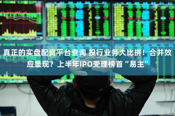 真正的实盘配资平台查询 投行业务大比拼！合并效应显现？上半年IPO受理榜首“易主”