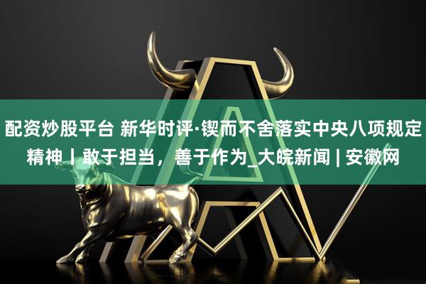 配资炒股平台 新华时评·锲而不舍落实中央八项规定精神丨敢于担当，善于作为_大皖新闻 | 安徽网