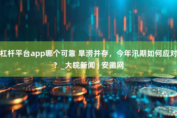 杠杆平台app哪个可靠 旱涝并存，今年汛期如何应对？_大皖新闻 | 安徽网