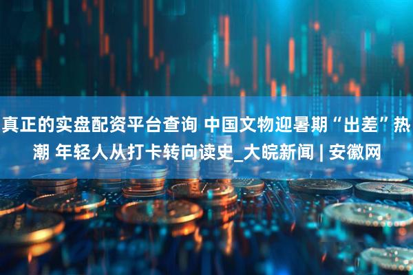 真正的实盘配资平台查询 中国文物迎暑期“出差”热潮 年轻人从打卡转向读史_大皖新闻 | 安徽网