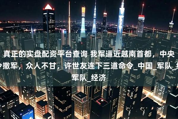 真正的实盘配资平台查询 我军逼近越南首都，中央下令撤军，众人不甘，许世友连下三道命令_中国_军队_经济