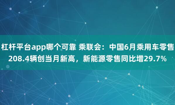 杠杆平台app哪个可靠 乘联会：中国6月乘用车零售208.4辆创当月新高，新能源零售同比增29.7%