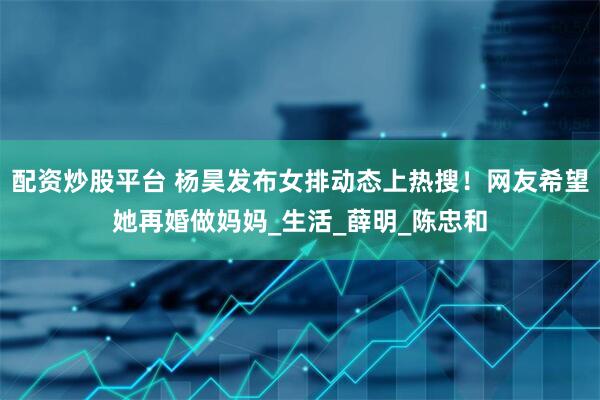 配资炒股平台 杨昊发布女排动态上热搜！网友希望她再婚做妈妈_生活_薛明_陈忠和