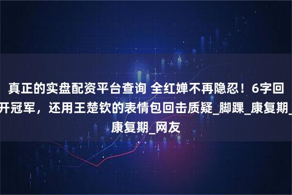 真正的实盘配资平台查询 全红婵不再隐忍！6字回怼揭开冠军，还用王楚钦的表情包回击质疑_脚踝_康复期_网友