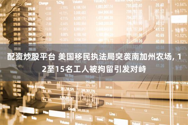 配资炒股平台 美国移民执法局突袭南加州农场, 12至15名工人被拘留引发对峙