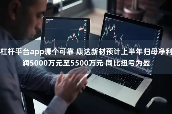 杠杆平台app哪个可靠 康达新材预计上半年归母净利润5000万元至5500万元 同比扭亏为盈
