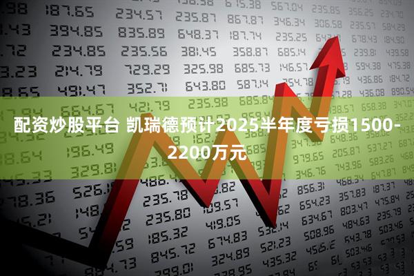 配资炒股平台 凯瑞德预计2025半年度亏损1500-2200万元
