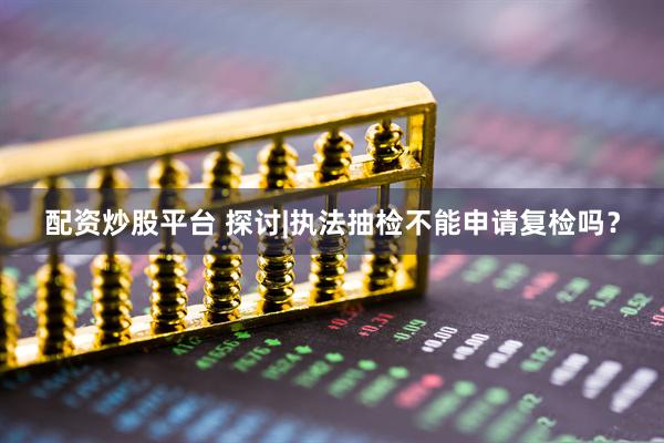 配资炒股平台 探讨|执法抽检不能申请复检吗？