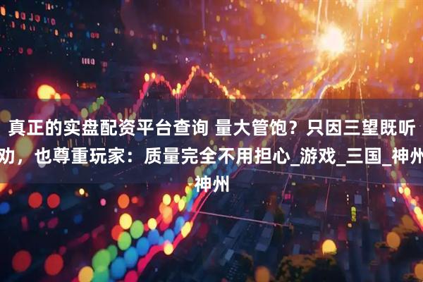 真正的实盘配资平台查询 量大管饱？只因三望既听劝，也尊重玩家：质量完全不用担心_游戏_三国_神州