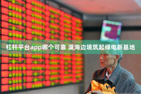 杠杆平台app哪个可靠 漠海边境筑起绿电新基地