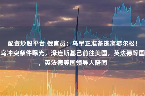配资炒股平台 俄官员:乌军正准备逃离赫尔松!普京结束俄乌冲突条件曝光,泽连斯基已前往美国,英法德等国领导人陪同