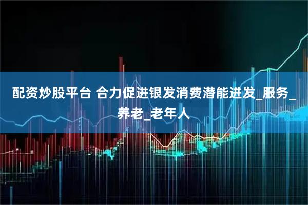 配资炒股平台 合力促进银发消费潜能迸发_服务_养老_老年人