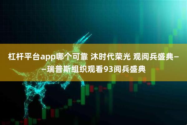 杠杆平台app哪个可靠 沐时代荣光 观阅兵盛典——瑞普斯组织观看93阅兵盛典
