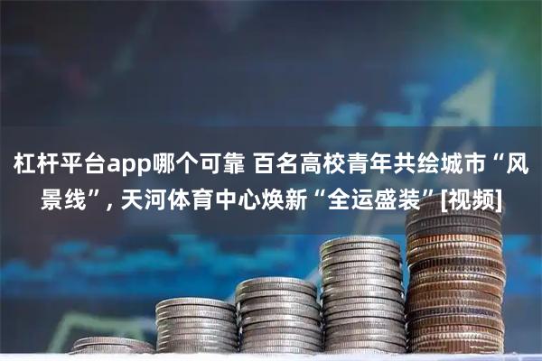 杠杆平台app哪个可靠 百名高校青年共绘城市“风景线”, 天河体育中心焕新“全运盛装”[视频]