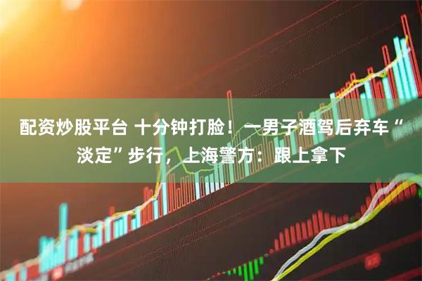 配资炒股平台 十分钟打脸！一男子酒驾后弃车“淡定”步行，上海警方：跟上拿下