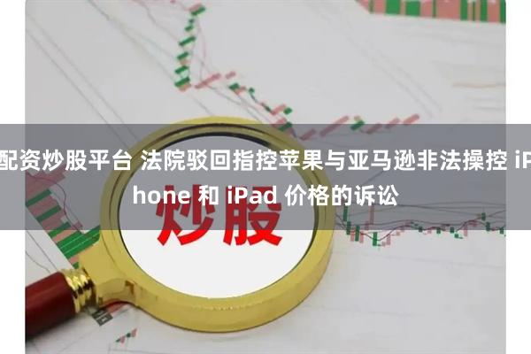 配资炒股平台 法院驳回指控苹果与亚马逊非法操控 iPhone 和 iPad 价格的诉讼