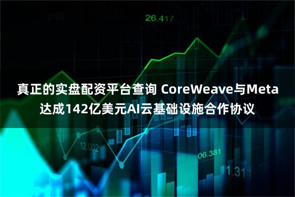 真正的实盘配资平台查询 CoreWeave与Meta达成142亿美元AI云基础设施合作协议