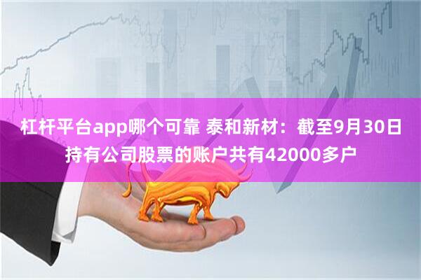 杠杆平台app哪个可靠 泰和新材：截至9月30日持有公司股票的账户共有42000多户