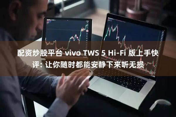 配资炒股平台 vivo TWS 5 Hi-Fi 版上手快评: 让你随时都能安静下来听无损