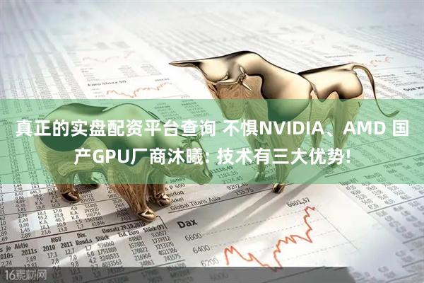 真正的实盘配资平台查询 不惧NVIDIA、AMD 国产GPU厂商沐曦: 技术有三大优势!