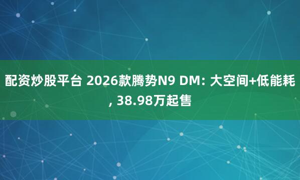 配资炒股平台 2026款腾势N9 DM: 大空间+低能耗, 38.98万起售
