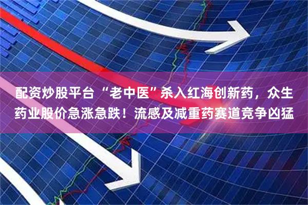 配资炒股平台 “老中医”杀入红海创新药，众生药业股价急涨急跌！流感及减重药赛道竞争凶猛