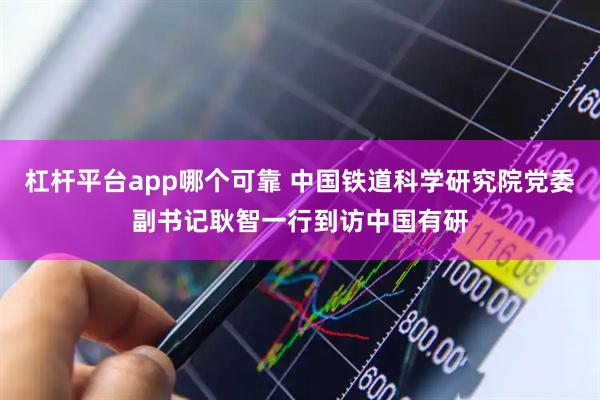 杠杆平台app哪个可靠 中国铁道科学研究院党委副书记耿智一行到访中国有研