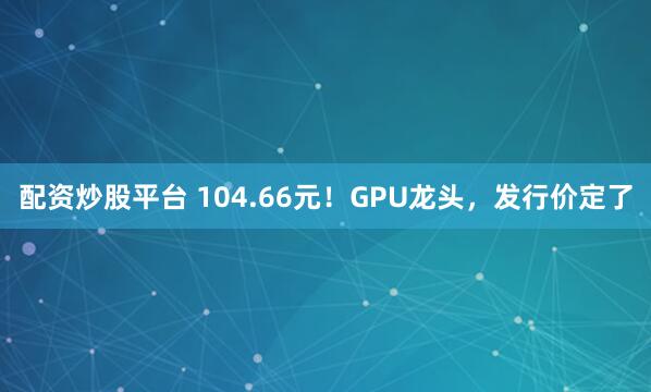 配资炒股平台 104.66元！GPU龙头，发行价定了