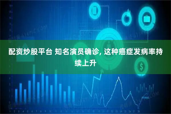 配资炒股平台 知名演员确诊, 这种癌症发病率持续上升
