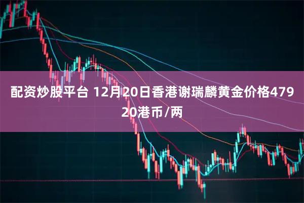 配资炒股平台 12月20日香港谢瑞麟黄金价格47920港币/两