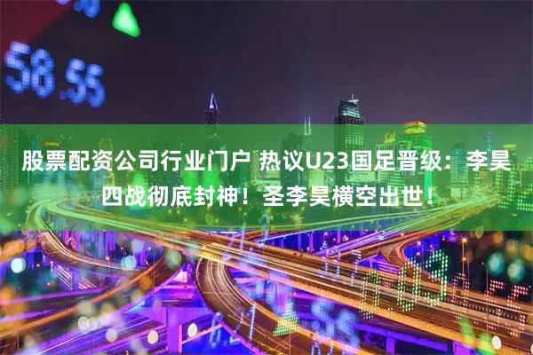 股票配资公司行业门户 热议U23国足晋级：李昊四战彻底封神！圣李昊横空出世！