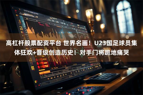 高杠杆股票配资平台 世界名画！U23国足球员集体狂欢+晋级创造历史！对手门将跪地痛哭