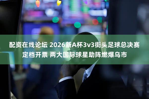 配资在线论坛 2026新A杯3v3街头足球总决赛定档开票 两大国际球星助阵燃爆乌市