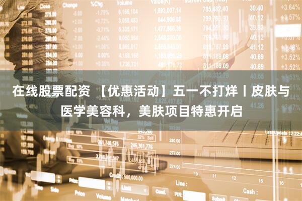 在线股票配资 【优惠活动】五一不打烊丨皮肤与医学美容科，美肤项目特惠开启